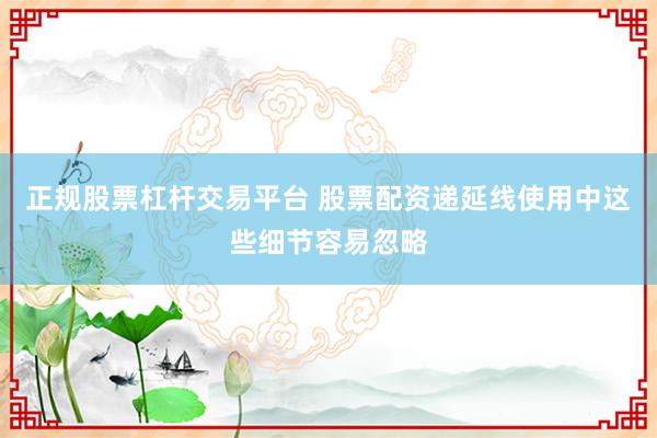 正规股票杠杆交易平台 股票配资递延线使用中这些细节容易忽略