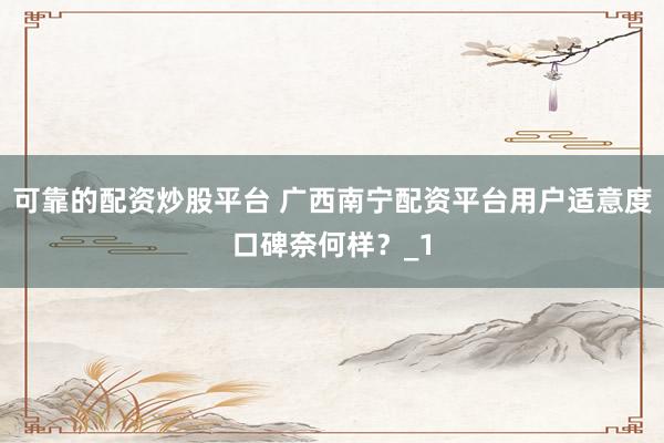 可靠的配资炒股平台 广西南宁配资平台用户适意度口碑奈何样？_1