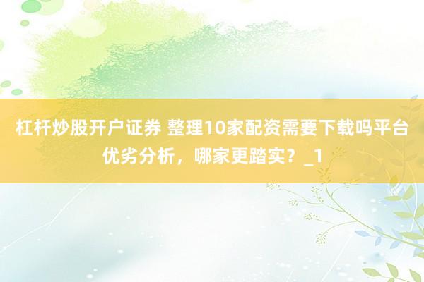 杠杆炒股开户证券 整理10家配资需要下载吗平台优劣分析，哪家更踏实？_1