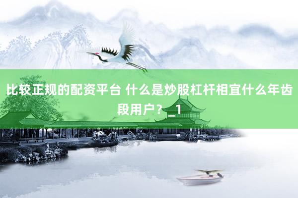 比较正规的配资平台 什么是炒股杠杆相宜什么年齿段用户？_1