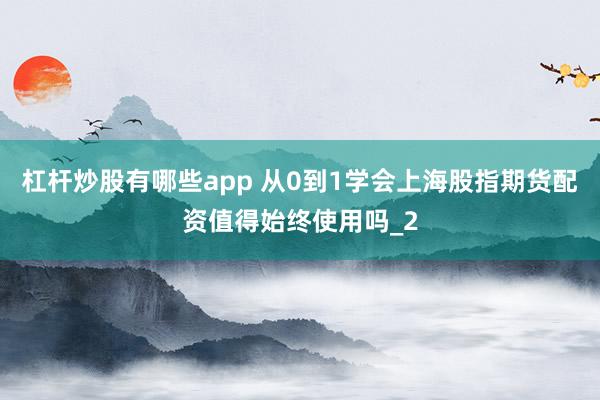 杠杆炒股有哪些app 从0到1学会上海股指期货配资值得始终使用吗_2