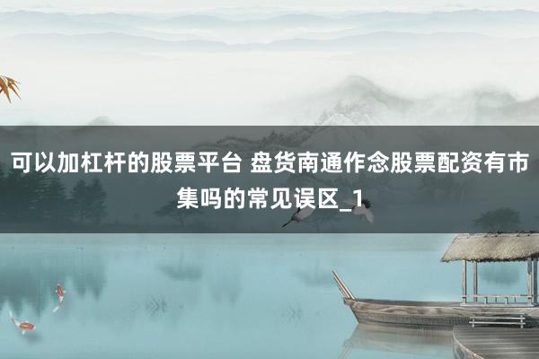 可以加杠杆的股票平台 盘货南通作念股票配资有市集吗的常见误区_1